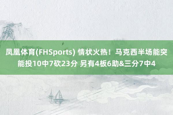 凤凰体育(FHSports) 情状火热！马克西半场能突能投10中7砍23分 另有4板6助&三分7中4