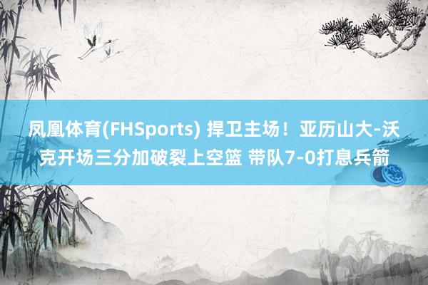 凤凰体育(FHSports) 捍卫主场！亚历山大-沃克开场三分加破裂上空篮 带队7-0打息兵箭