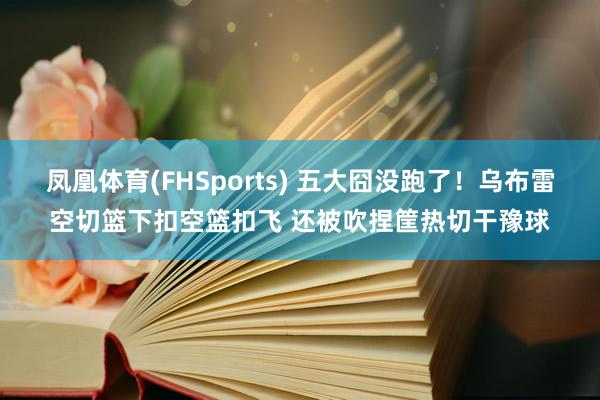凤凰体育(FHSports) 五大囧没跑了！乌布雷空切篮下扣空篮扣飞 还被吹捏筐热切干豫球