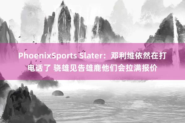 PhoenixSports Slater：邓利维依然在打电话了 骁雄见告雄鹿他们会拉满报价