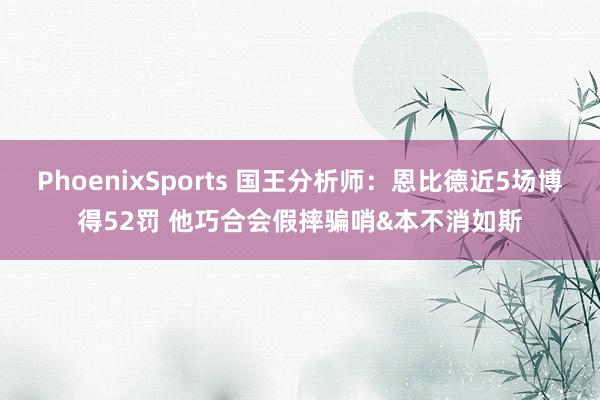 PhoenixSports 国王分析师：恩比德近5场博得52罚 他巧合会假摔骗哨&本不消如斯