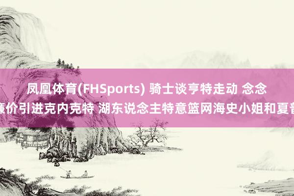 凤凰体育(FHSports) 骑士谈亨特走动 念念廉价引进克内克特 湖东说念主特意篮网海史小姐和夏普