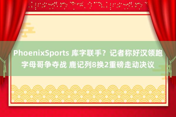 PhoenixSports 库字联手？记者称好汉领跑字母哥争夺战 鹿记列8换2重磅走动决议