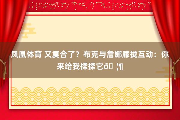 凤凰体育 又复合了？布克与詹娜朦拢互动：你来给我揉揉它🦶
