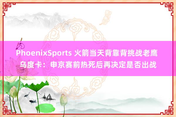 PhoenixSports 火箭当天背靠背挑战老鹰 乌度卡：申京赛前热死后再决定是否出战