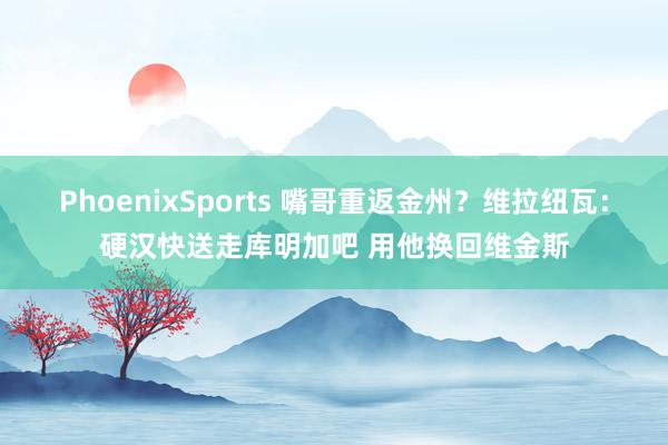 PhoenixSports 嘴哥重返金州？维拉纽瓦：硬汉快送走库明加吧 用他换回维金斯