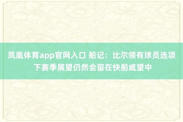 凤凰体育app官网入口 船记：比尔领有球员选项 下赛季展望仍然会留在快船威望中