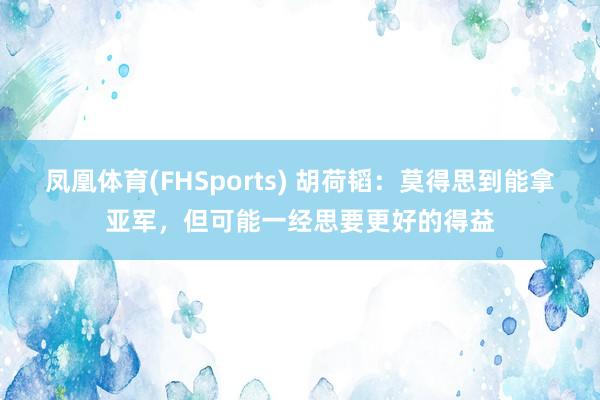 凤凰体育(FHSports) 胡荷韬：莫得思到能拿亚军，但可能一经思要更好的得益