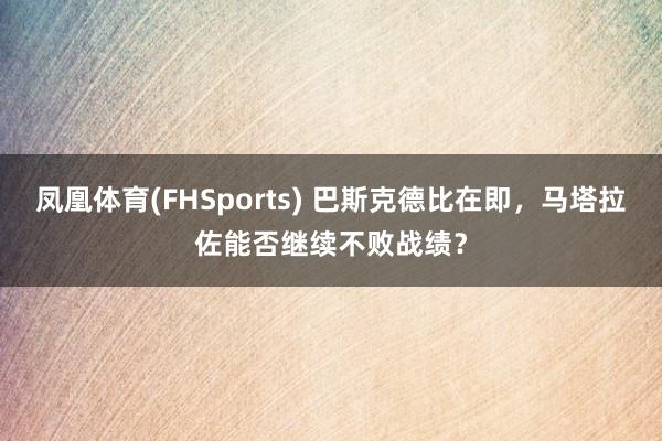 凤凰体育(FHSports) 巴斯克德比在即，马塔拉佐能否继续不败战绩？