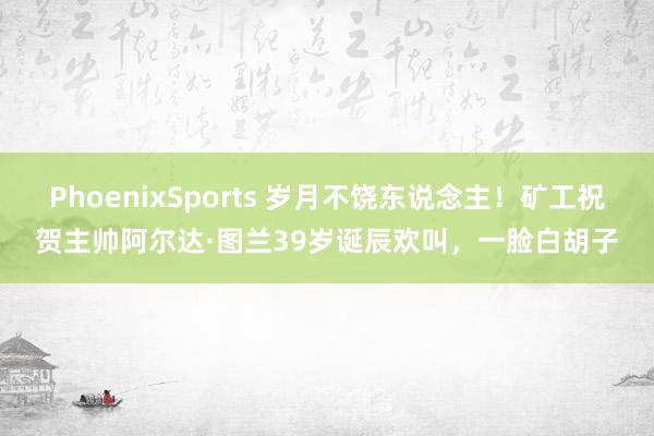 PhoenixSports 岁月不饶东说念主！矿工祝贺主帅阿尔达·图兰39岁诞辰欢叫，一脸白胡子