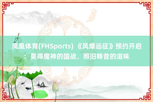 凤凰体育(FHSports) 《风爆远征》预约开启：莫得魔神的国战，照旧畴昔的滋味