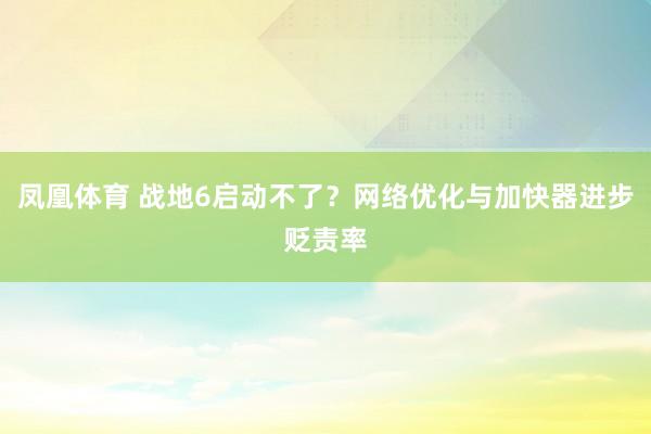 凤凰体育 战地6启动不了？网络优化与加快器进步贬责率