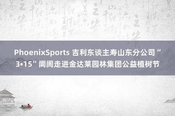 PhoenixSports 吉利东谈主寿山东分公司“3•15”阛阓走进金达莱园林集团公益植树节