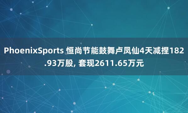 PhoenixSports 恒尚节能鼓舞卢凤仙4天减捏182.93万股， 套现2611.65万元