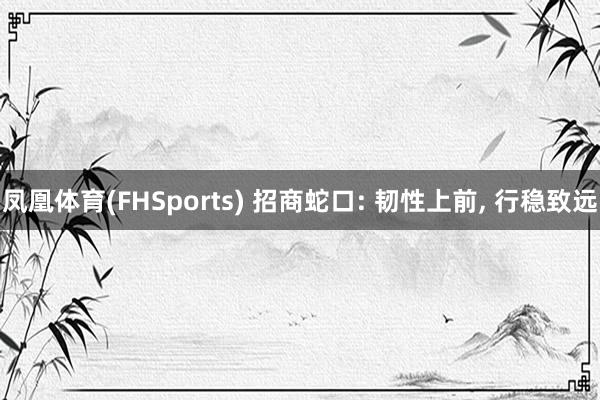 凤凰体育(FHSports) 招商蛇口: 韧性上前, 行稳致远