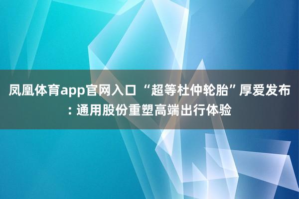 凤凰体育app官网入口 “超等杜仲轮胎”厚爱发布: 通用股份重塑高端出行体验