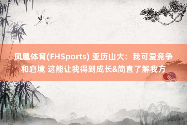凤凰体育(FHSports) 亚历山大：我可爱竞争和窘境 这能让我得到成长&简直了解我方