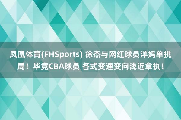 凤凰体育(FHSports) 徐杰与网红球员洋妈单挑局！毕竟CBA球员 各式变速变向浅近拿执！