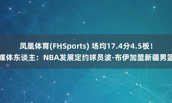 凤凰体育(FHSports) 场均17.4分4.5板！媒体东谈主：NBA发展定约球员波·布伊加盟新疆男篮
