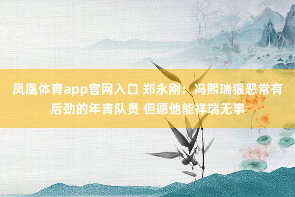 凤凰体育app官网入口 郑永刚：冯熙瑞狠恶常有后劲的年青队员 但愿他能祥瑞无事