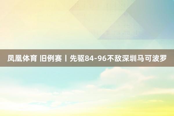 凤凰体育 旧例赛丨先驱84-96不敌深圳马可波罗