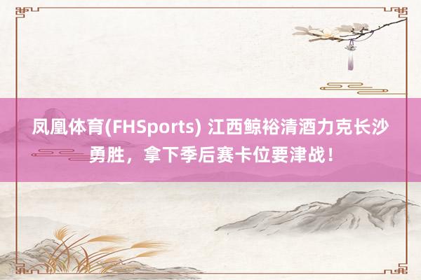 凤凰体育(FHSports) 江西鲸裕清酒力克长沙勇胜，拿下季后赛卡位要津战！