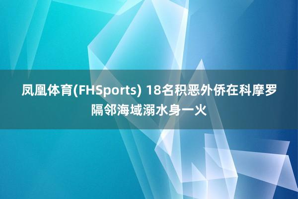 凤凰体育(FHSports) 18名积恶外侨在科摩罗隔邻海域溺水身一火