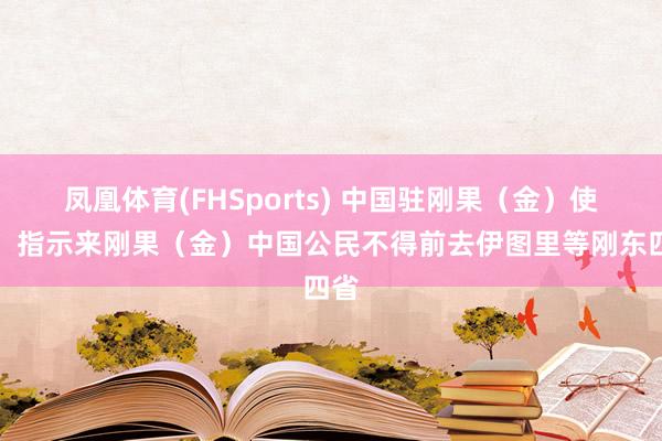 凤凰体育(FHSports) 中国驻刚果（金）使馆：指示来刚果（金）中国公民不得前去伊图里等刚东四省