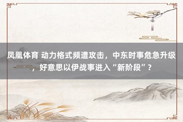 凤凰体育 动力格式频遭攻击，中东时事危急升级，好意思以伊战事进入“新阶段”？