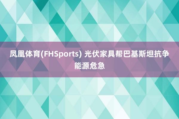 凤凰体育(FHSports) 光伏家具帮巴基斯坦抗争能源危急