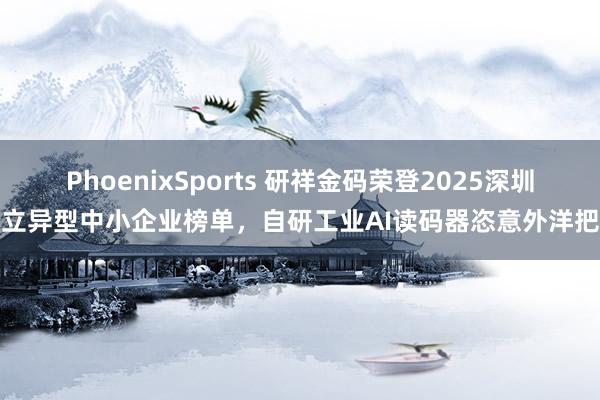 PhoenixSports 研祥金码荣登2025深圳市立异型中小企业榜单，自研工业AI读码器恣意外洋把持