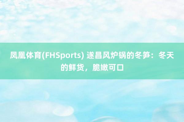 凤凰体育(FHSports) 遂昌风炉锅的冬笋：冬天的鲜货，脆嫩可口