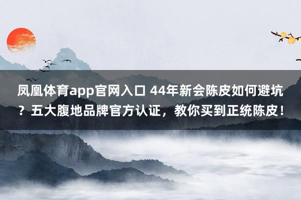 凤凰体育app官网入口 44年新会陈皮如何避坑？五大腹地品牌官方认证，教你买到正统陈皮！