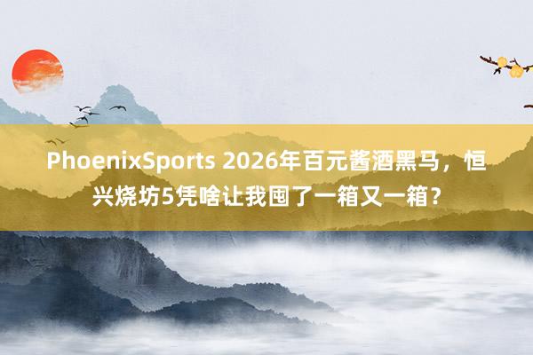 PhoenixSports 2026年百元酱酒黑马，恒兴烧坊5凭啥让我囤了一箱又一箱？