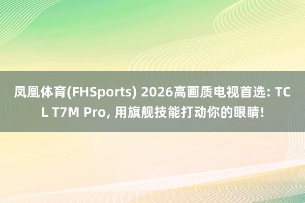凤凰体育(FHSports) 2026高画质电视首选: TCL T7M Pro, 用旗舰技能打动你的眼睛!