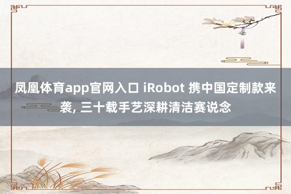 凤凰体育app官网入口 iRobot 携中国定制款来袭, 三十载手艺深耕清洁赛说念