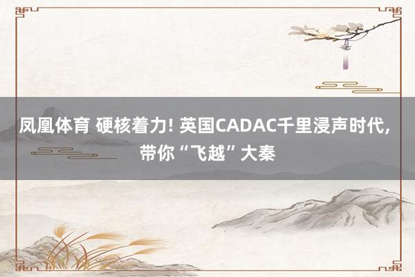 凤凰体育 硬核着力! 英国CADAC千里浸声时代, 带你“飞越”大秦