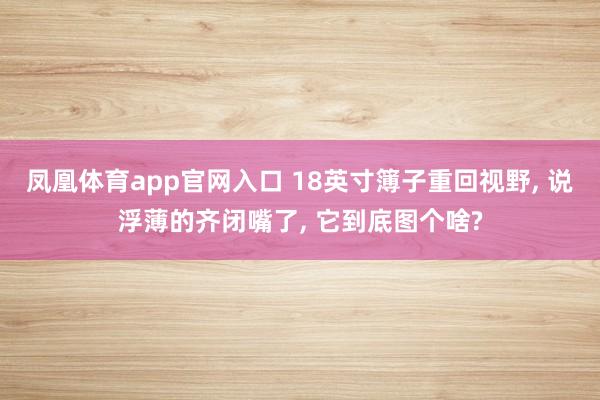 凤凰体育app官网入口 18英寸簿子重回视野, 说浮薄的齐闭嘴了, 它到底图个啥?