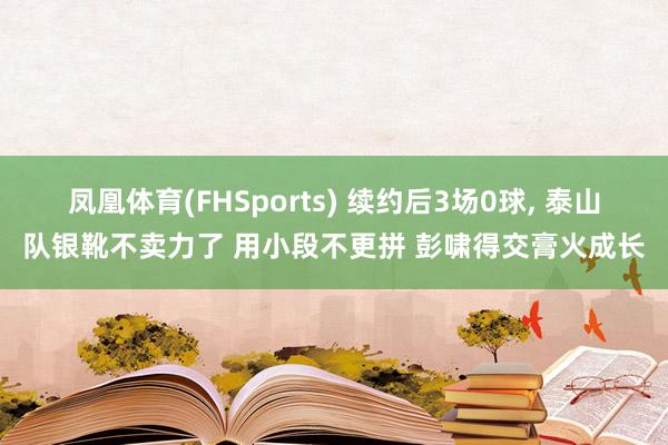 凤凰体育(FHSports) 续约后3场0球, 泰山队银靴不卖力了 用小段不更拼 彭啸得交膏火成长