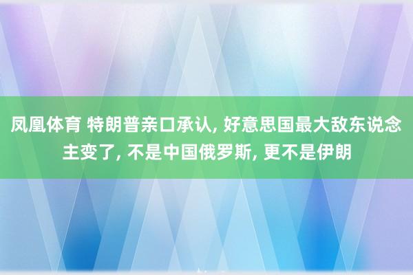 凤凰体育 特朗普亲口承认, 好意思国最大敌东说念主变了, 不是中国俄罗斯, 更不是伊朗