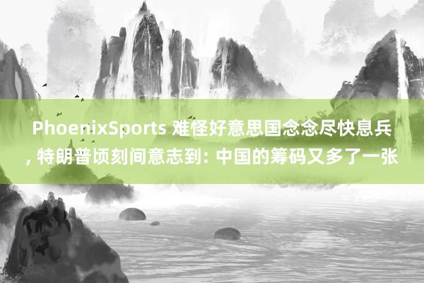 PhoenixSports 难怪好意思国念念尽快息兵, 特朗普顷刻间意志到: 中国的筹码又多了一张