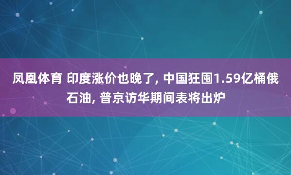 凤凰体育 印度涨价也晚了, 中国狂囤1.59亿桶俄石油, 普京访华期间表将出炉