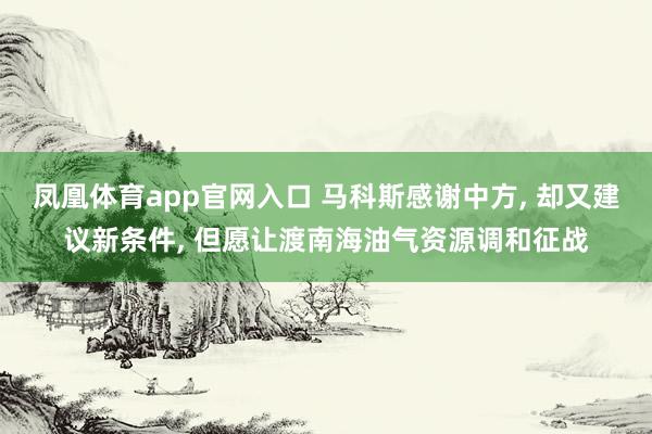 凤凰体育app官网入口 马科斯感谢中方, 却又建议新条件, 但愿让渡南海油气资源调和征战
