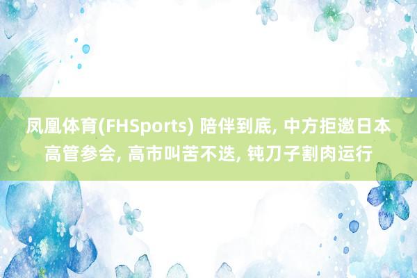 凤凰体育(FHSports) 陪伴到底, 中方拒邀日本高管参会, 高市叫苦不迭, 钝刀子割肉运行