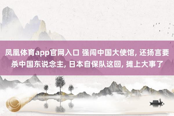 凤凰体育app官网入口 强闯中国大使馆, 还扬言要杀中国东说念主, 日本自保队这回, 摊上大事了