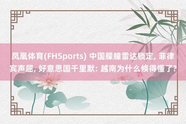 凤凰体育(FHSports) 中国艨艟雷达锁定， 菲律宾声屈， 好意思国千里默: 越南为什么倏得懂了?