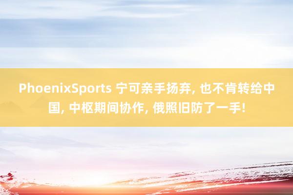 PhoenixSports 宁可亲手扬弃, 也不肯转给中国, 中枢期间协作, 俄照旧防了一手!