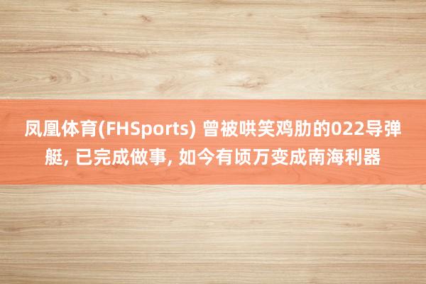 凤凰体育(FHSports) 曾被哄笑鸡肋的022导弹艇, 已完成做事, 如今有顷万变成南海利器