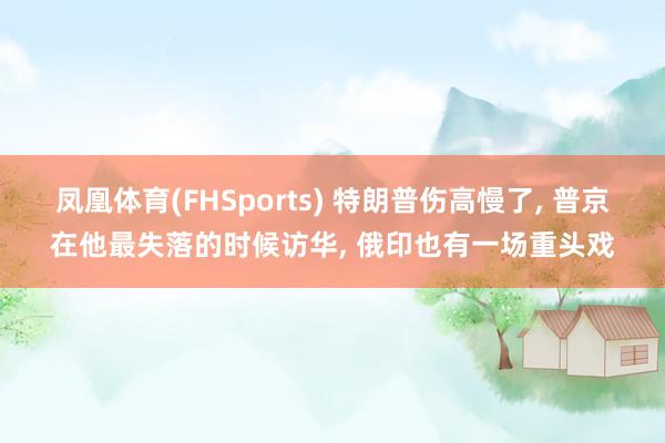 凤凰体育(FHSports) 特朗普伤高慢了, 普京在他最失落的时候访华, 俄印也有一场重头戏