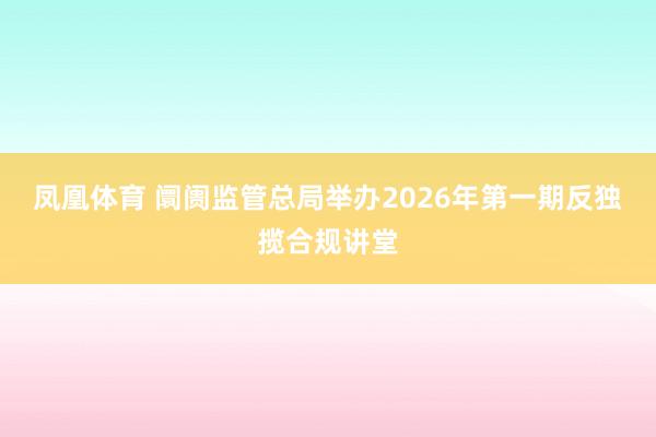 凤凰体育 阛阓监管总局举办2026年第一期反独揽合规讲堂